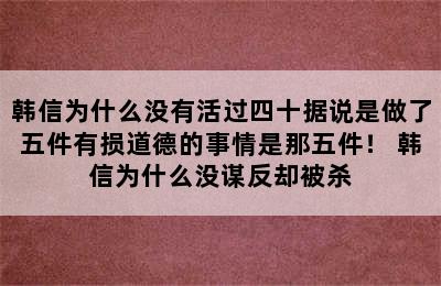 韩信为什么没有活过四十据说是做了五件有损道德的事情是那五件！ 韩信为什么没谋反却被杀